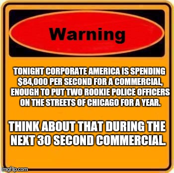 Warning Sign Meme | TONIGHT CORPORATE AMERICA IS SPENDING $84,000 PER SECOND FOR A COMMERCIAL, ENOUGH TO PUT TWO ROOKIE POLICE OFFICERS ON THE STREETS OF CHICAGO FOR A YEAR. THINK ABOUT THAT DURING THE NEXT 30 SECOND COMMERCIAL. | image tagged in memes,warning sign | made w/ Imgflip meme maker