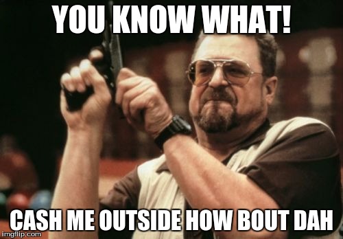 Am I The Only One Around Here Meme | YOU KNOW WHAT! CASH ME OUTSIDE HOW BOUT DAH | image tagged in memes,am i the only one around here | made w/ Imgflip meme maker