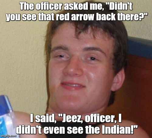 10 Guy Meme | The officer asked me, "Didn't you see that red arrow back there?"; I said, "Jeez, officer, I didn't even see the Indian!" | image tagged in memes,10 guy | made w/ Imgflip meme maker