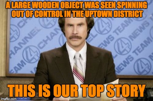 Breaking News! | A LARGE WOODEN OBJECT WAS SEEN SPINNING OUT OF CONTROL IN THE UPTOWN DISTRICT; THIS IS OUR TOP STORY | image tagged in memes,ron burgundy,bad pun | made w/ Imgflip meme maker