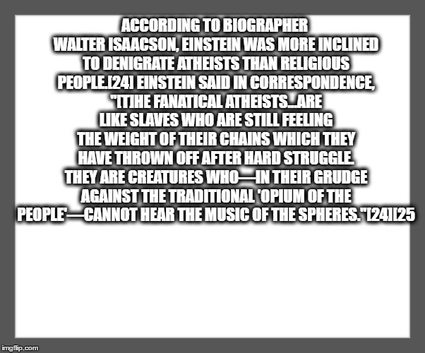 white background | ACCORDING TO BIOGRAPHER WALTER ISAACSON, EINSTEIN WAS MORE INCLINED TO DENIGRATE ATHEISTS THAN RELIGIOUS PEOPLE.[24] EINSTEIN SAID IN CORRESPONDENCE, "[T]HE FANATICAL ATHEISTS...ARE LIKE SLAVES WHO ARE STILL FEELING THE WEIGHT OF THEIR CHAINS WHICH THEY HAVE THROWN OFF AFTER HARD STRUGGLE. THEY ARE CREATURES WHO—IN THEIR GRUDGE AGAINST THE TRADITIONAL 'OPIUM OF THE PEOPLE'—CANNOT HEAR THE MUSIC OF THE SPHERES."[24][25 | image tagged in white background | made w/ Imgflip meme maker