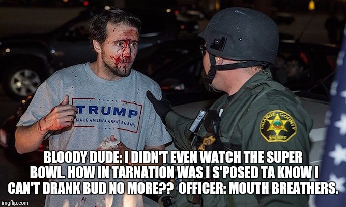 Eating their own  | BLOODY DUDE: I DIDN'T EVEN WATCH THE SUPER BOWL. HOW IN TARNATION WAS I S'POSED TA KNOW I CAN'T DRANK BUD NO MORE?? 
OFFICER: MOUTH BREATHERS. | image tagged in politics | made w/ Imgflip meme maker