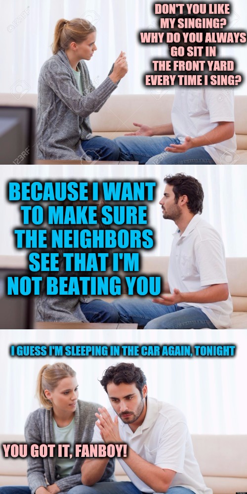 A husband will always speak before thinking when he argues with his wife | DON'T YOU LIKE MY SINGING? WHY DO YOU ALWAYS GO SIT IN THE FRONT YARD EVERY TIME I SING? BECAUSE I WANT TO MAKE SURE THE NEIGHBORS SEE THAT I'M NOT BEATING YOU | image tagged in you got it fanboy,singing,wife beating | made w/ Imgflip meme maker
