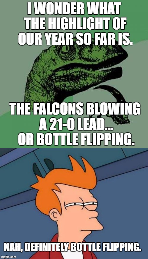 I see no memes about the Super Bowl yet.... | I WONDER WHAT THE HIGHLIGHT OF OUR YEAR SO FAR IS. THE FALCONS BLOWING A 21-0 LEAD... OR BOTTLE FLIPPING. NAH, DEFINITELY BOTTLE FLIPPING. | image tagged in cool,bottleflippingisn'tlastyear,youarereadingthistag,extratag,superbowl,2017 | made w/ Imgflip meme maker