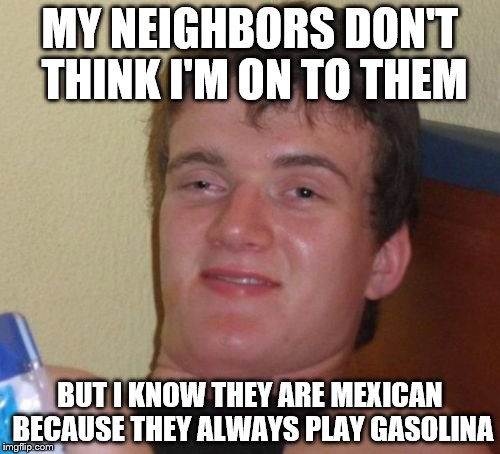 10 Guy Meme | MY NEIGHBORS DON'T THINK I'M ON TO THEM; BUT I KNOW THEY ARE MEXICAN BECAUSE THEY ALWAYS PLAY GASOLINA | image tagged in memes,10 guy | made w/ Imgflip meme maker