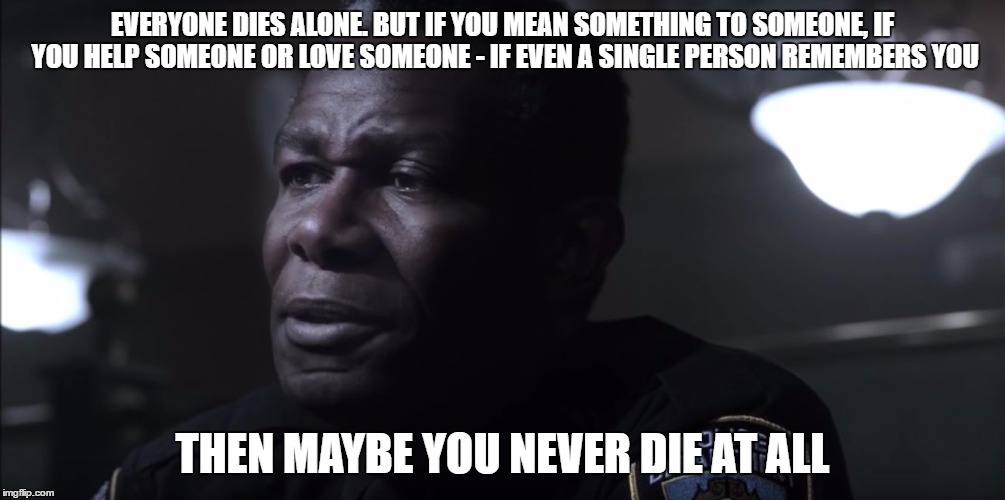 Police Officer | EVERYONE DIES ALONE. BUT IF YOU MEAN SOMETHING TO SOMEONE, IF YOU HELP SOMEONE OR LOVE SOMEONE - IF EVEN A SINGLE PERSON REMEMBERS YOU; THEN MAYBE YOU NEVER DIE AT ALL | image tagged in police officer | made w/ Imgflip meme maker