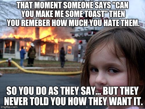 Disaster Girl | THAT MOMENT SOMEONE SAYS "CAN YOU MAKE ME SOME TOAST" THEN YOU REMEBER HOW MUCH YOU HATE THEM. SO YOU DO AS THEY SAY... BUT THEY NEVER TOLD YOU HOW THEY WANT IT. | image tagged in memes,disaster girl | made w/ Imgflip meme maker