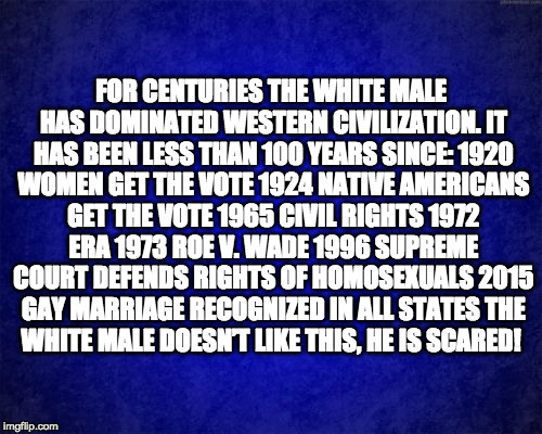 blue background | FOR CENTURIES THE WHITE MALE HAS DOMINATED WESTERN CIVILIZATION.
IT HAS BEEN LESS THAN 100 YEARS SINCE:
1920 WOMEN GET THE VOTE
1924 NATIVE AMERICANS GET THE VOTE
1965 CIVIL RIGHTS
1972 ERA
1973 ROE V. WADE
1996 SUPREME COURT DEFENDS RIGHTS OF HOMOSEXUALS
2015 GAY MARRIAGE RECOGNIZED IN ALL STATES
THE WHITE MALE DOESN’T LIKE THIS, HE IS SCARED! | image tagged in blue background | made w/ Imgflip meme maker