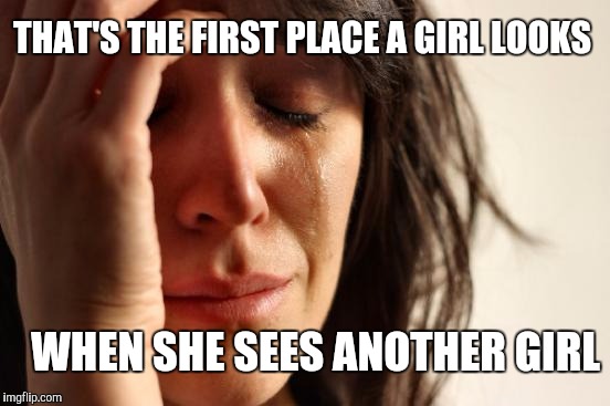 First World Problems Meme | WHEN SHE SEES ANOTHER GIRL THAT'S THE FIRST PLACE A GIRL LOOKS | image tagged in memes,first world problems | made w/ Imgflip meme maker