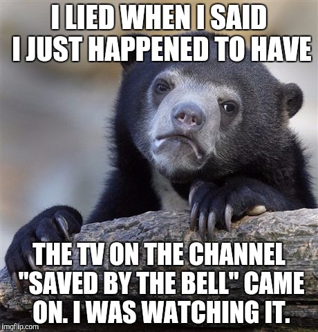 Confession Bear Meme | I LIED WHEN I SAID I JUST HAPPENED TO HAVE; THE TV ON THE CHANNEL "SAVED BY THE BELL" CAME ON. I WAS WATCHING IT. | image tagged in memes,confession bear | made w/ Imgflip meme maker