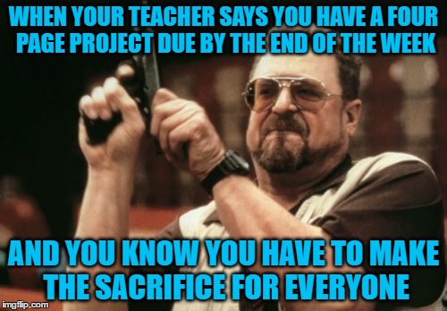 Am I The Only One Around Here | WHEN YOUR TEACHER SAYS YOU HAVE A FOUR PAGE PROJECT DUE BY THE END OF THE WEEK; AND YOU KNOW YOU HAVE TO MAKE THE SACRIFICE FOR EVERYONE | image tagged in memes,am i the only one around here | made w/ Imgflip meme maker