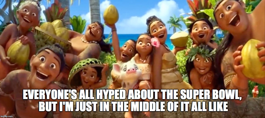 EVERYONE'S ALL HYPED ABOUT THE SUPER BOWL, BUT I'M JUST IN THE MIDDLE OF IT ALL LIKE | image tagged in moana,say what,i'm just like | made w/ Imgflip meme maker