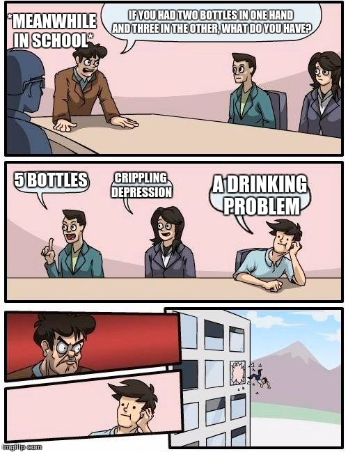Boardroom Meeting Suggestion Meme |  *MEANWHILE IN SCHOOL*; IF YOU HAD TWO BOTTLES IN ONE HAND AND THREE IN THE OTHER, WHAT DO YOU HAVE? 5 BOTTLES; CRIPPLING DEPRESSION; A DRINKING PROBLEM | image tagged in memes,boardroom meeting suggestion | made w/ Imgflip meme maker