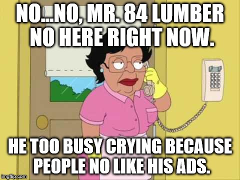 Consuela Meme | NO...NO, MR. 84 LUMBER NO HERE RIGHT NOW. HE TOO BUSY CRYING BECAUSE PEOPLE NO LIKE HIS ADS. | image tagged in memes,consuela | made w/ Imgflip meme maker