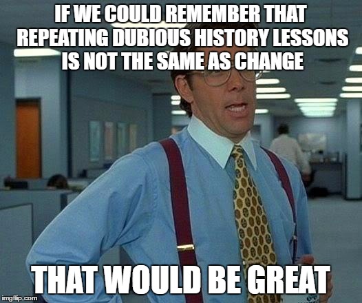 That Would Be Great Meme | IF WE COULD REMEMBER THAT REPEATING DUBIOUS HISTORY LESSONS IS NOT THE SAME AS CHANGE; THAT WOULD BE GREAT | image tagged in memes,that would be great | made w/ Imgflip meme maker