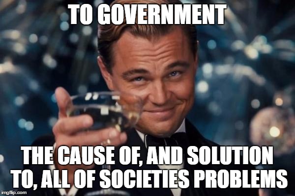 Leonardo Dicaprio Cheers Meme | TO GOVERNMENT THE CAUSE OF, AND SOLUTION TO, ALL OF SOCIETIES PROBLEMS | image tagged in memes,leonardo dicaprio cheers | made w/ Imgflip meme maker