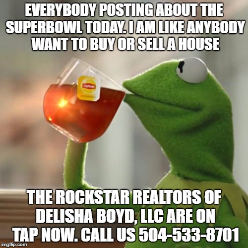 But That's None Of My Business Meme | EVERYBODY POSTING ABOUT THE SUPERBOWL TODAY. I AM LIKE ANYBODY WANT TO BUY OR SELL A HOUSE; THE ROCKSTAR REALTORS OF DELISHA BOYD, LLC ARE ON TAP NOW. CALL US 504-533-8701 | image tagged in memes,but thats none of my business,kermit the frog | made w/ Imgflip meme maker