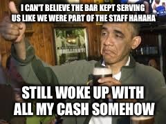 Go Home Obama, You're Drunk | I CAN'T BELIEVE THE BAR KEPT SERVING US LIKE WE WERE PART OF THE STAFF HAHAHA; STILL WOKE UP WITH ALL MY CASH SOMEHOW | image tagged in go home obama you're drunk | made w/ Imgflip meme maker