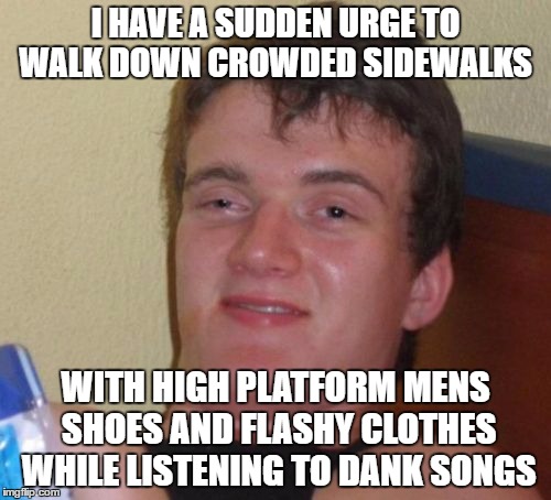 10 Guy Meme | I HAVE A SUDDEN URGE TO WALK DOWN CROWDED SIDEWALKS; WITH HIGH PLATFORM MENS SHOES AND FLASHY CLOTHES WHILE LISTENING TO DANK SONGS | image tagged in memes,10 guy | made w/ Imgflip meme maker