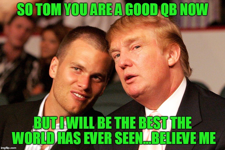 Tom Brady Trump | SO TOM YOU ARE A GOOD QB NOW; BUT I WILL BE THE BEST THE WORLD HAS EVER SEEN...BELIEVE ME | image tagged in tom brady trump,new england patriots,donald trump,tom brady | made w/ Imgflip meme maker