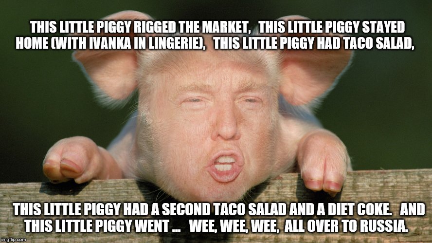 This little piggy, trump | THIS LITTLE PIGGY RIGGED THE MARKET, 

THIS LITTLE PIGGY STAYED HOME (WITH IVANKA IN LINGERIE), 

THIS LITTLE PIGGY HAD TACO SALAD, THIS LITTLE PIGGY HAD A SECOND TACO SALAD AND A DIET COKE. 

AND THIS LITTLE PIGGY WENT ... 

WEE, WEE, WEE, 
ALL OVER TO RUSSIA. | image tagged in donald trump,this little piggy,russia | made w/ Imgflip meme maker