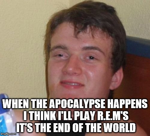10 Guy | WHEN THE APOCALYPSE HAPPENS I THINK I'LL PLAY R.E.M'S IT'S THE END OF THE WORLD | image tagged in memes,10 guy | made w/ Imgflip meme maker