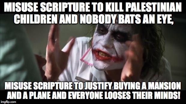 And everybody loses their minds | MISUSE SCRIPTURE TO KILL PALESTINIAN CHILDREN AND NOBODY BATS AN EYE, MISUSE SCRIPTURE TO JUSTIFY BUYING A MANSION AND A PLANE AND EVERYONE LOOSES THEIR MINDS! | image tagged in memes,and everybody loses their minds | made w/ Imgflip meme maker