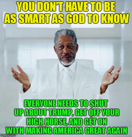 Morgan freeman god | YOU DON'T HAVE TO BE AS SMART AS GOD TO KNOW; EVERYONE NEEDS TO SHUT UP ABOUT TRUMP, GET OFF YOUR HIGH HORSE, AND GET ON WITH MAKING AMERICA GREAT AGAIN | image tagged in morgan freeman god | made w/ Imgflip meme maker
