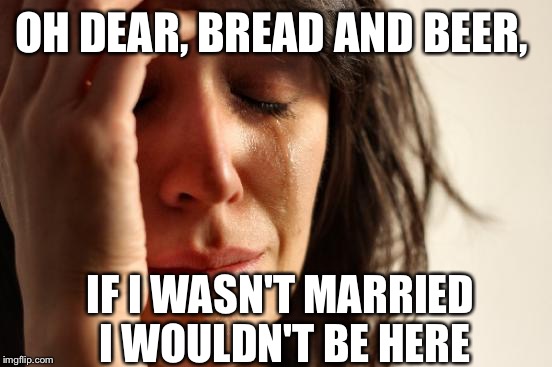 A nursery rhyme from my childhood | OH DEAR, BREAD AND BEER, IF I WASN'T MARRIED I WOULDN'T BE HERE | image tagged in memes,first world problems | made w/ Imgflip meme maker