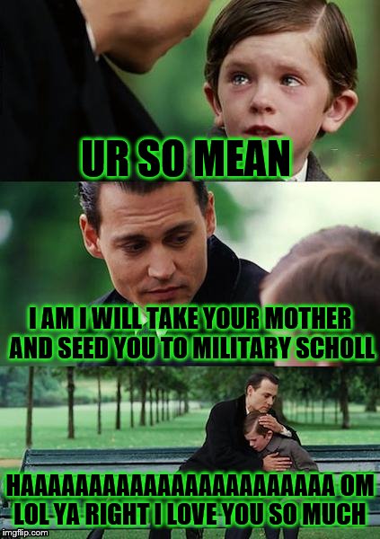 Finding Neverland Meme | UR SO MEAN; I AM I WILL TAKE YOUR MOTHER AND SEED YOU TO MILITARY SCHOLL; HAAAAAAAAAAAAAAAAAAAAAAA OM LOL YA RIGHT I LOVE YOU SO MUCH | image tagged in memes,finding neverland | made w/ Imgflip meme maker