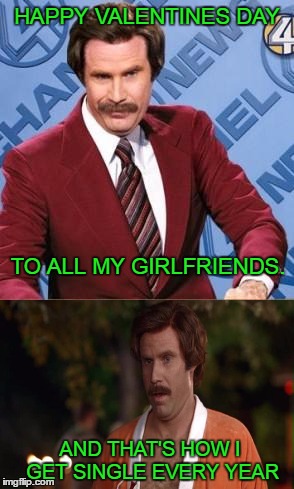 How to get single. | HAPPY VALENTINES DAY; TO ALL MY GIRLFRIENDS. AND THAT'S HOW I GET SINGLE EVERY YEAR | image tagged in valentines,ron burgundy | made w/ Imgflip meme maker
