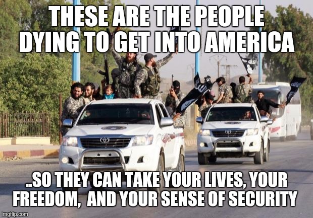 terrorist toyota | THESE ARE THE PEOPLE DYING TO GET INTO AMERICA; ..SO THEY CAN TAKE YOUR LIVES, YOUR FREEDOM,  AND YOUR SENSE OF SECURITY | image tagged in terrorist toyota | made w/ Imgflip meme maker