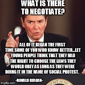 He knew how to deal with rioters. | WHAT IS THERE TO NEGOTIATE? ALL OF IT BEGAN THE FIRST TIME SOME OF YOU WHO KNOW BETTER…LET YOUNG PEOPLE THINK THAT THEY HAD THE RIGHT TO CHOOSE THE LAWS THEY WOULD OBEY AS LONG AS THEY WERE DOING IT IN THE NAME OF SOCIAL PROTEST. -RONALD REAGAN- | image tagged in angry reagan,riots,not protests,retarded liberal protesters | made w/ Imgflip meme maker