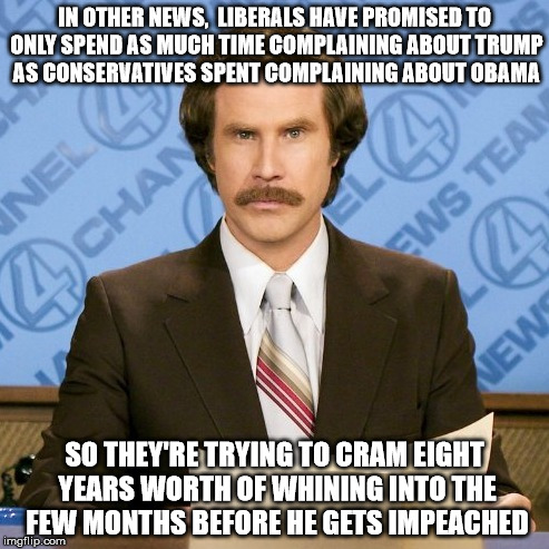I don't care who you are, that's funny right there | IN OTHER NEWS,  LIBERALS HAVE PROMISED TO ONLY SPEND AS MUCH TIME COMPLAINING ABOUT TRUMP AS CONSERVATIVES SPENT COMPLAINING ABOUT OBAMA; SO THEY'RE TRYING TO CRAM EIGHT YEARS WORTH OF WHINING INTO THE FEW MONTHS BEFORE HE GETS IMPEACHED | image tagged in ron burgundy,trump,obama,impeached,alternate facts,fake news | made w/ Imgflip meme maker