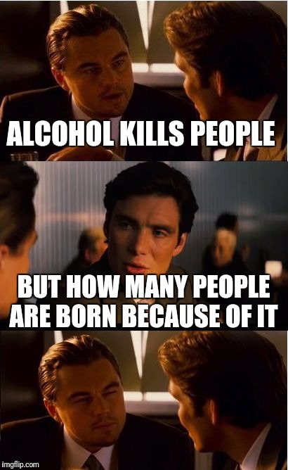 Inception | ALCOHOL KILLS PEOPLE; BUT HOW MANY PEOPLE ARE BORN BECAUSE OF IT | image tagged in memes,inception | made w/ Imgflip meme maker
