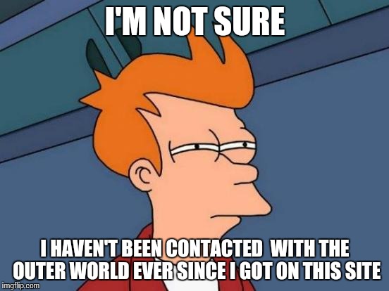 Futurama Fry Meme | I'M NOT SURE I HAVEN'T BEEN CONTACTED  WITH THE OUTER WORLD EVER SINCE I GOT ON THIS SITE | image tagged in memes,futurama fry | made w/ Imgflip meme maker