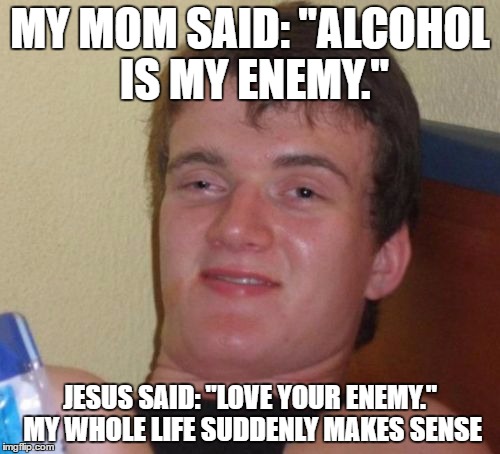 This title is your enemy! | MY MOM SAID: "ALCOHOL IS MY ENEMY."; JESUS SAID: "LOVE YOUR ENEMY." MY WHOLE LIFE SUDDENLY MAKES SENSE | image tagged in memes,10 guy | made w/ Imgflip meme maker