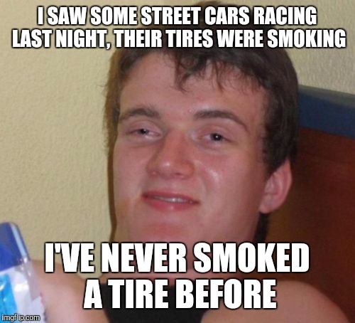 10 Guy Meme | I SAW SOME STREET CARS RACING LAST NIGHT, THEIR TIRES WERE SMOKING; I'VE NEVER SMOKED A TIRE BEFORE | image tagged in memes,10 guy | made w/ Imgflip meme maker