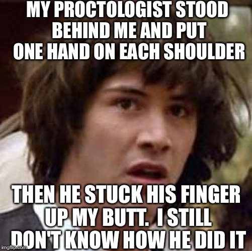 Conspiracy Keanu Meme | MY PROCTOLOGIST STOOD BEHIND ME AND PUT ONE HAND ON EACH SHOULDER THEN HE STUCK HIS FINGER UP MY BUTT.  I STILL DON'T KNOW HOW HE DID IT | image tagged in memes,conspiracy keanu | made w/ Imgflip meme maker