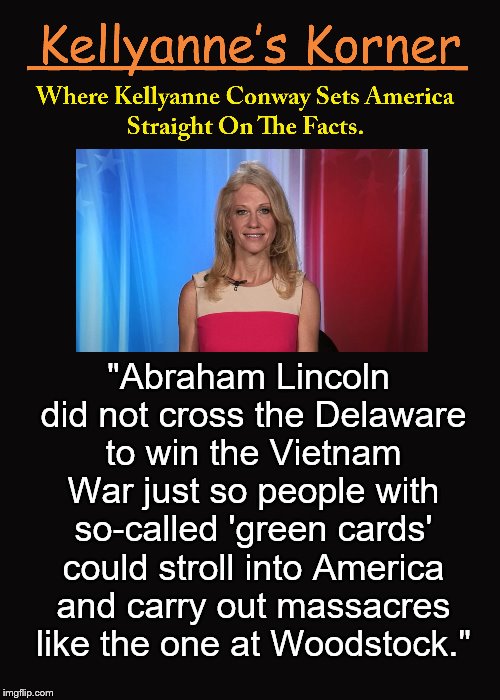Kellyanne's Korner. (4) | "Abraham Lincoln did not cross the Delaware to win the Vietnam War just so people with so-called 'green cards' could stroll into America and carry out massacres like the one at Woodstock." | image tagged in kellyanne conway,kellyanne's korner,alternative facts,abraham lincoln,4,woodstock | made w/ Imgflip meme maker