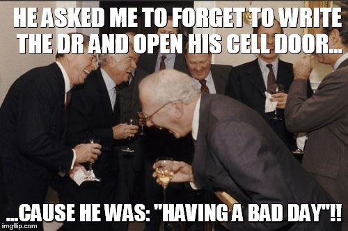 Laughing Men In Suits Meme | HE ASKED ME TO FORGET TO WRITE THE DR AND OPEN HIS CELL DOOR... ...CAUSE HE WAS: "HAVING A BAD DAY"!! | image tagged in memes,laughing men in suits,having a bad day | made w/ Imgflip meme maker