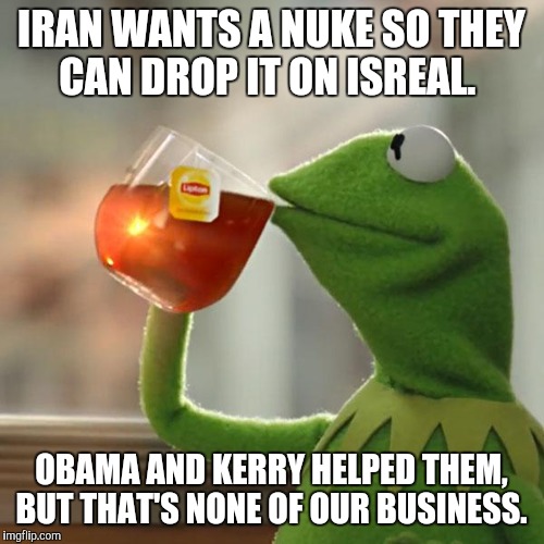 No nukes for Iran. | IRAN WANTS A NUKE SO THEY CAN DROP IT ON ISREAL. OBAMA AND KERRY HELPED THEM, BUT THAT'S NONE OF OUR BUSINESS. | image tagged in memes,but thats none of my business,kermit the frog,israel,iran | made w/ Imgflip meme maker