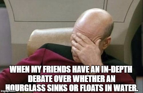 Captain Picard Facepalm Meme | WHEN MY FRIENDS HAVE AN IN-DEPTH DEBATE OVER WHETHER AN HOURGLASS SINKS OR FLOATS IN WATER. | image tagged in memes,captain picard facepalm | made w/ Imgflip meme maker