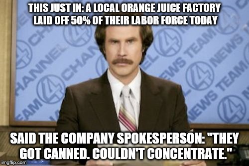 Orange Juice! | THIS JUST IN: A LOCAL ORANGE JUICE FACTORY LAID OFF 50% OF THEIR LABOR FORCE TODAY; SAID THE COMPANY SPOKESPERSON: "THEY GOT CANNED. COULDN'T CONCENTRATE." | image tagged in memes,ron burgundy | made w/ Imgflip meme maker