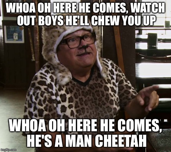 Man cheetah | WHOA OH HERE HE COMES, WATCH OUT BOYS HE'LL CHEW YOU UP; WHOA OH HERE HE COMES, HE'S A MAN CHEETAH | image tagged in it's always sunny in philidelphia | made w/ Imgflip meme maker