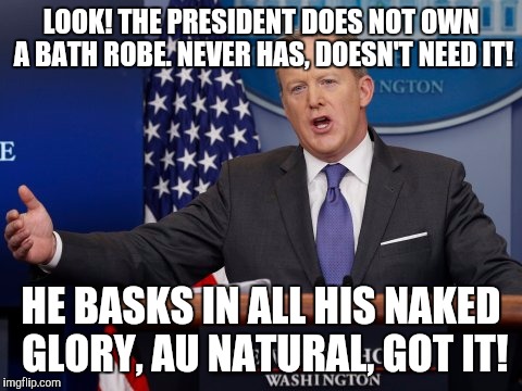 Bathrobe-gate | LOOK! THE PRESIDENT DOES NOT OWN A BATH ROBE. NEVER HAS, DOESN'T NEED IT! HE BASKS IN ALL HIS NAKED GLORY, AU NATURAL, GOT IT! | image tagged in sean spicer memes,memes,trump | made w/ Imgflip meme maker