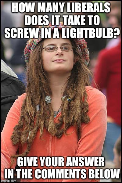 Liberal College Girl | HOW MANY LIBERALS DOES IT TAKE TO SCREW IN A LIGHTBULB? GIVE YOUR ANSWER IN THE COMMENTS BELOW | image tagged in liberal college girl | made w/ Imgflip meme maker