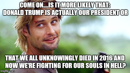 sawyer lost | COME ON....IS IT MORE LIKELY THAT: DONALD TRUMP IS ACTUALLY OUR PRESIDENT OR; THAT WE ALL UNKNOWINGLY DIED IN 2016 AND NOW WE'RE FIGHTING FOR OUR SOULS IN HELL? | image tagged in sawyer lost | made w/ Imgflip meme maker