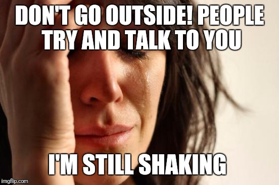 First World Problems | DON'T GO OUTSIDE! PEOPLE TRY AND TALK TO YOU; I'M STILL SHAKING | image tagged in memes,first world problems | made w/ Imgflip meme maker