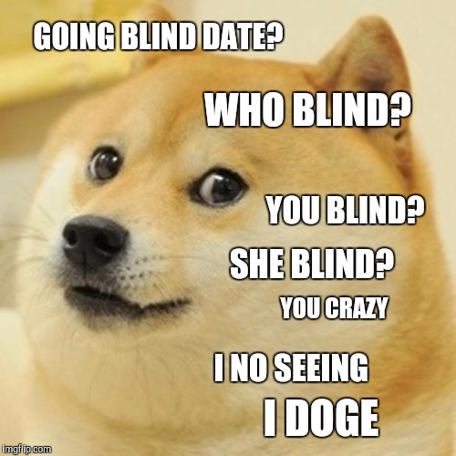 Blind Date DOGE | GOING BLIND DATE? WHO BLIND? YOU BLIND? SHE BLIND? YOU CRAZY; I NO SEEING; I DOGE | image tagged in memes,doge,blind date,dating | made w/ Imgflip meme maker